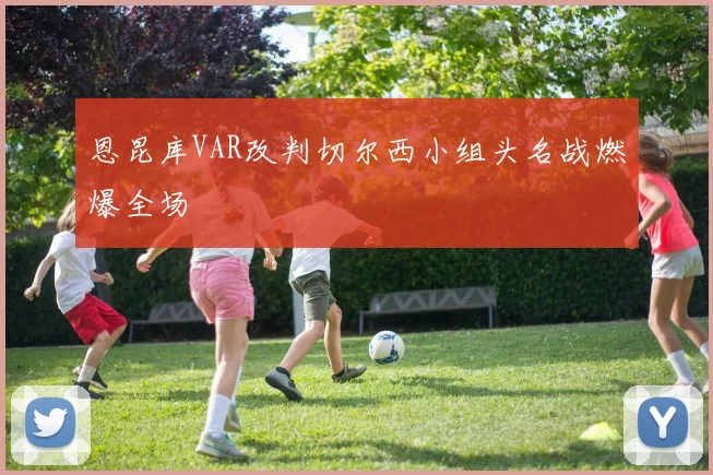 恩昆库VAR改判切尔西小组头名战燃爆全场