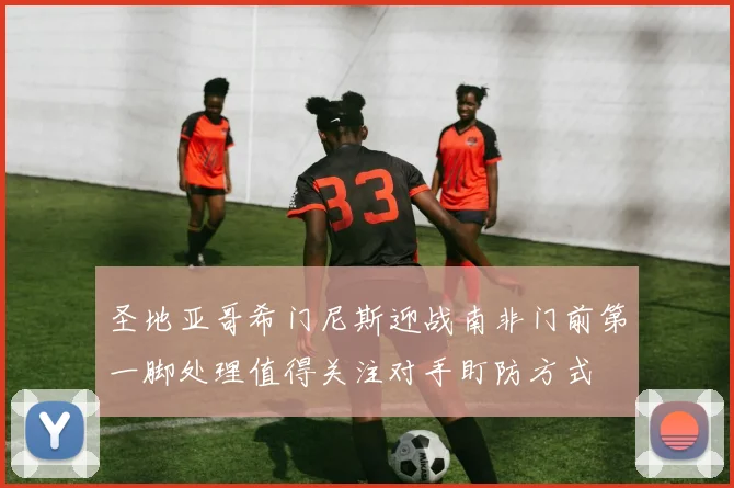 圣地亚哥希门尼斯迎战南非门前第一脚处理值得关注对手盯防方式