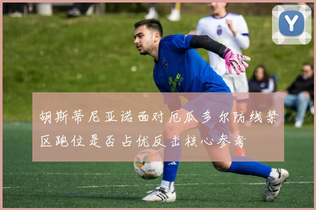 胡斯蒂尼亚诺面对厄瓜多尔防线禁区跑位是否占优反击核心参考