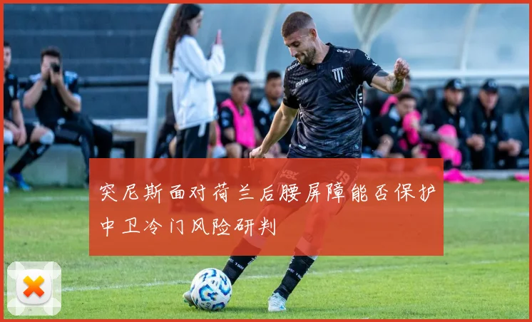 突尼斯面对荷兰后腰屏障能否保护中卫冷门风险研判