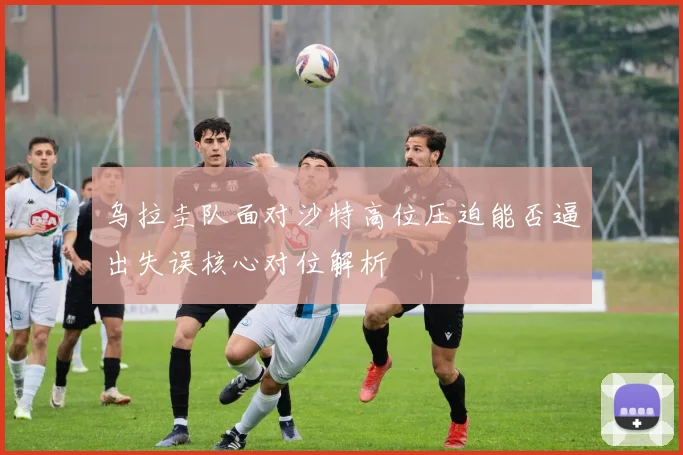 乌拉圭队面对沙特高位压迫能否逼出失误核心对位解析