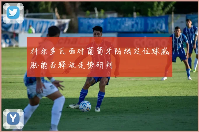 科尔多瓦面对葡萄牙防线定位球威胁能否释放走势研判
