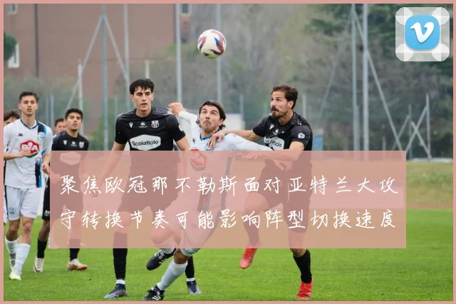 聚焦欧冠那不勒斯面对亚特兰大攻守转换节奏可能影响阵型切换速度