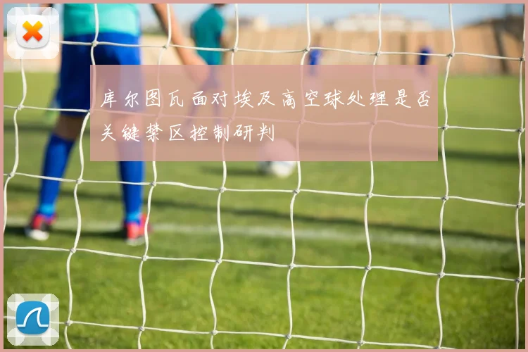 库尔图瓦面对埃及高空球处理是否关键禁区控制研判