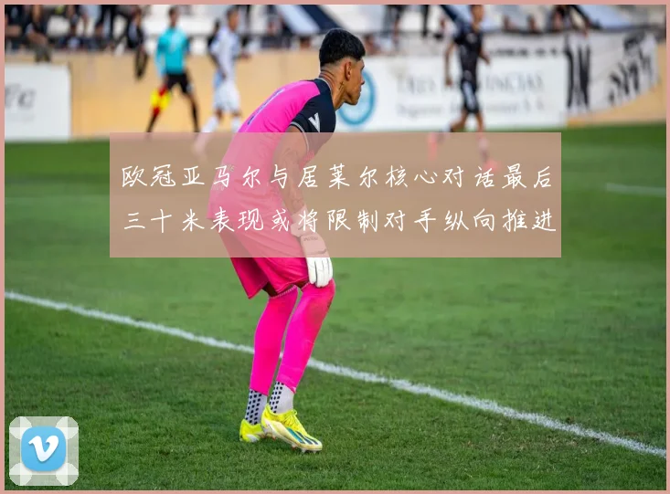 欧冠亚马尔与居莱尔核心对话最后三十米表现或将限制对手纵向推进
