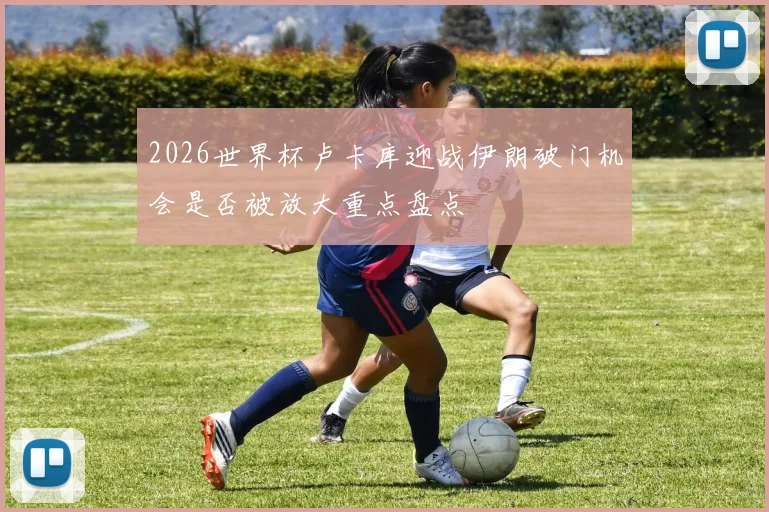 2026世界杯卢卡库迎战伊朗破门机会是否被放大重点盘点