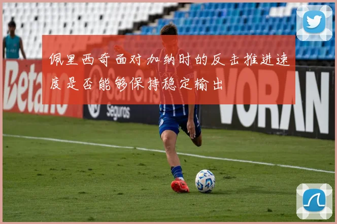 佩里西奇面对加纳时的反击推进速度是否能够保持稳定输出