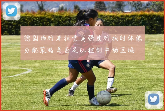 德国面对库拉索高强度对抗时体能分配策略是否足以控制中场区域