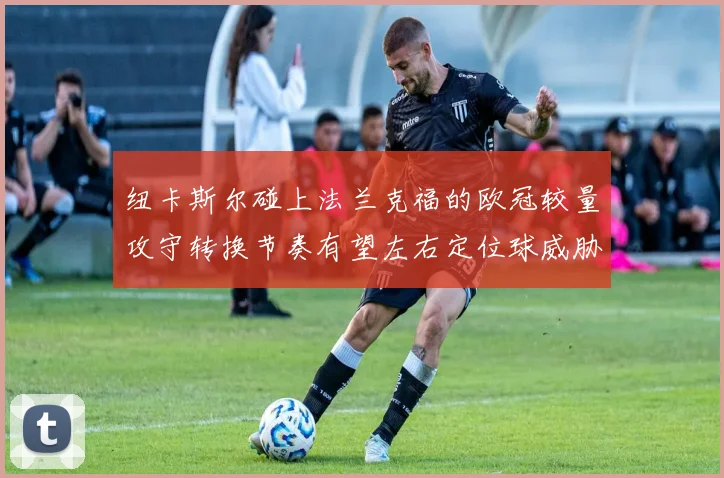 纽卡斯尔碰上法兰克福的欧冠较量攻守转换节奏有望左右定位球威胁