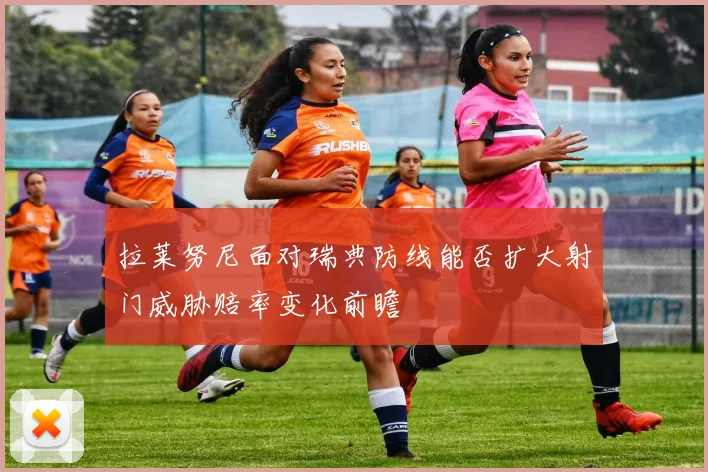 拉莱努尼面对瑞典防线能否扩大射门威胁赔率变化前瞻