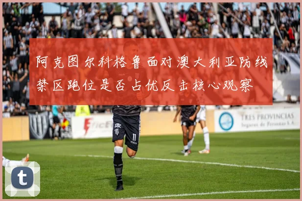 阿克图尔科格鲁面对澳大利亚防线禁区跑位是否占优反击核心观察
