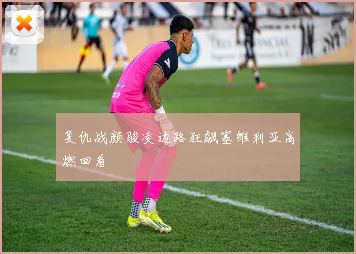 复仇战颜骏凌边路狂飙塞维利亚高燃回看