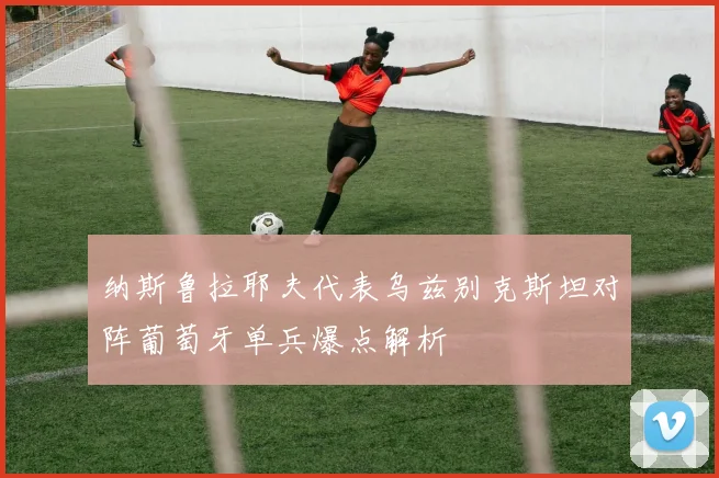 纳斯鲁拉耶夫代表乌兹别克斯坦对阵葡萄牙单兵爆点解析