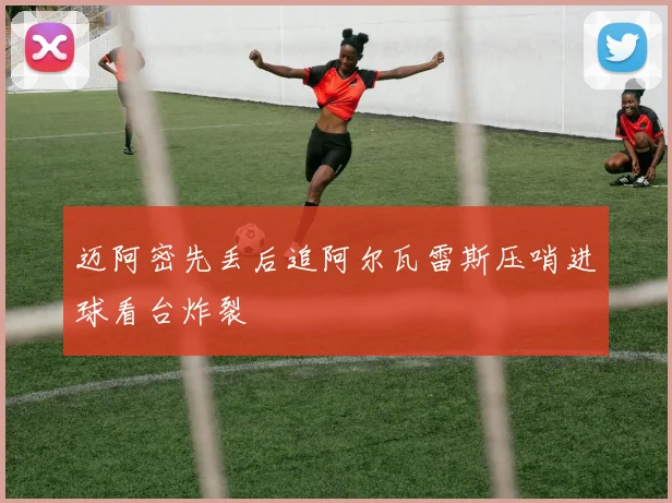 迈阿密先丢后追阿尔瓦雷斯压哨进球看台炸裂