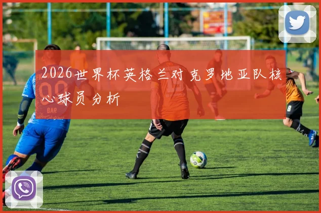 2026世界杯英格兰对克罗地亚队核心球员分析