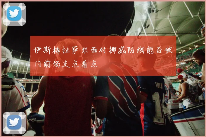 伊斯梅拉萨尔面对挪威防线能否破门前场支点看点
