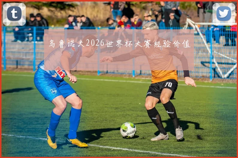 乌鲁诺夫2026世界杯大赛经验价值