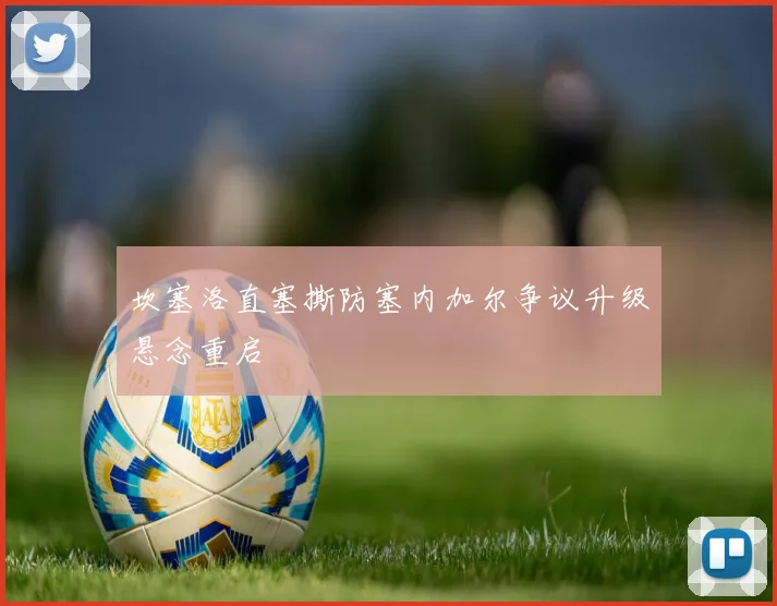坎塞洛直塞撕防塞内加尔争议升级悬念重启