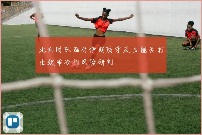 比利时队面对伊朗防守反击能否打出效率冷门风险研判