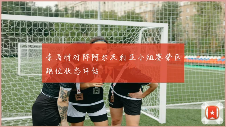 奈马特对阵阿尔及利亚小组赛禁区跑位状态评估