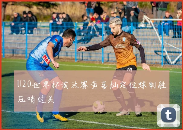 U20世界杯淘汰赛黄喜灿定位球制胜压哨过关