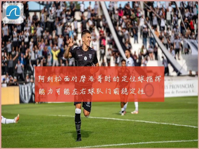 阿利松面对摩洛哥时的定位球指挥能力可能左右球队门前稳定性
