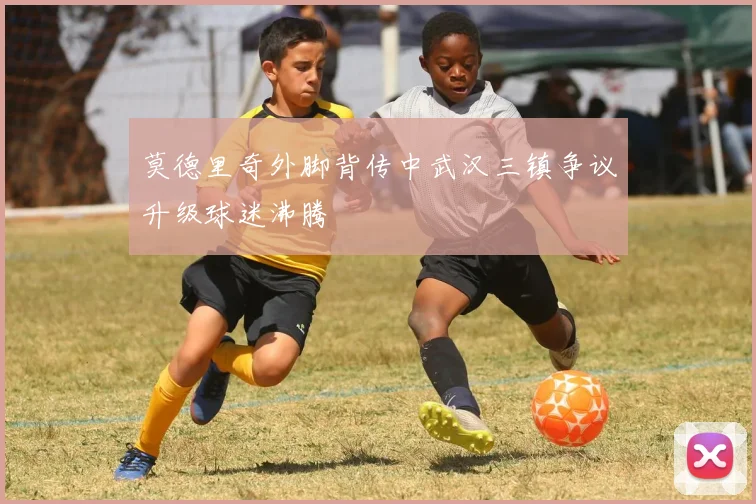 莫德里奇外脚背传中武汉三镇争议升级球迷沸腾