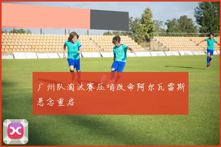 广州队淘汰赛压哨改命阿尔瓦雷斯悬念重启