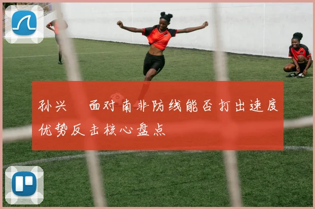 孙兴慜面对南非防线能否打出速度优势反击核心盘点