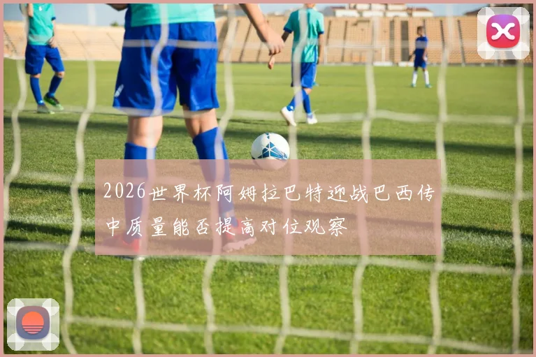 2026世界杯阿姆拉巴特迎战巴西传中质量能否提高对位观察