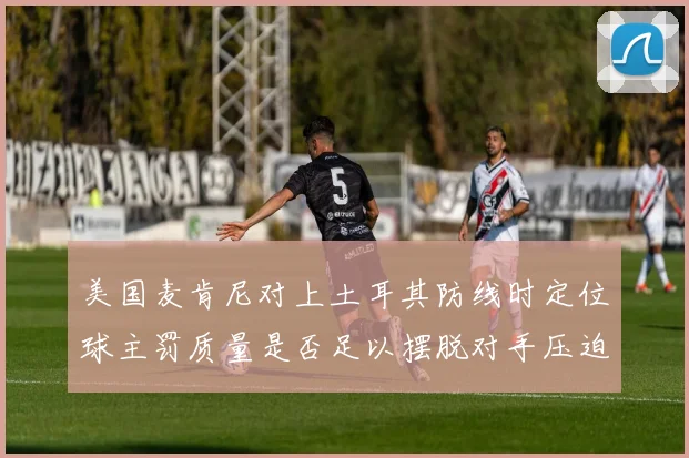 美国麦肯尼对上土耳其防线时定位球主罚质量是否足以摆脱对手压迫