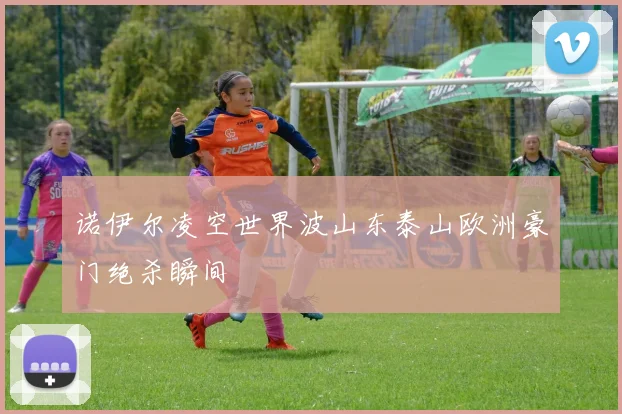 诺伊尔凌空世界波山东泰山欧洲豪门绝杀瞬间