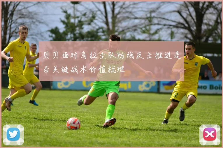贝贝面对乌拉圭队防线反击推进是否关键战术价值梳理