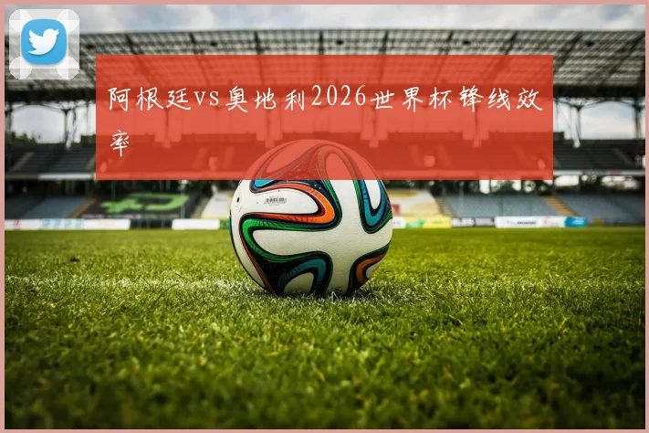 阿根廷vs奥地利2026世界杯锋线效率