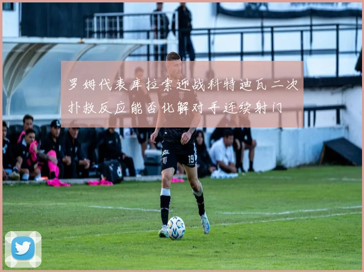 罗姆代表库拉索迎战科特迪瓦二次扑救反应能否化解对手连续射门