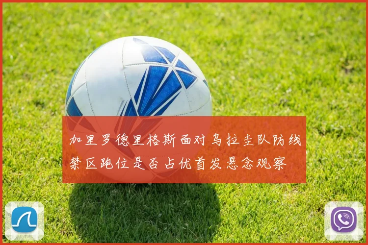 加里罗德里格斯面对乌拉圭队防线禁区跑位是否占优首发悬念观察