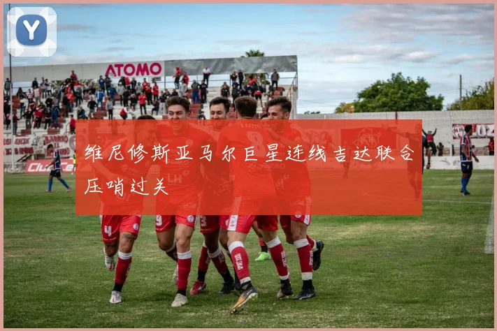 维尼修斯亚马尔巨星连线吉达联合压哨过关