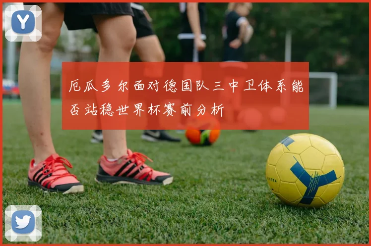 厄瓜多尔面对德国队三中卫体系能否站稳世界杯赛前分析