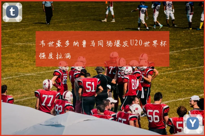 韦世豪多纳鲁马同场爆发U20世界杯强度拉满