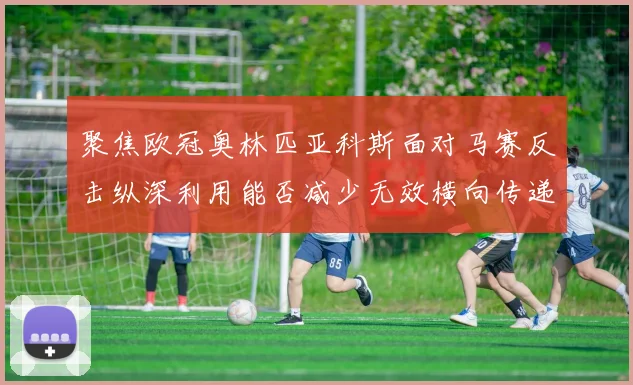 聚焦欧冠奥林匹亚科斯面对马赛反击纵深利用能否减少无效横向传递