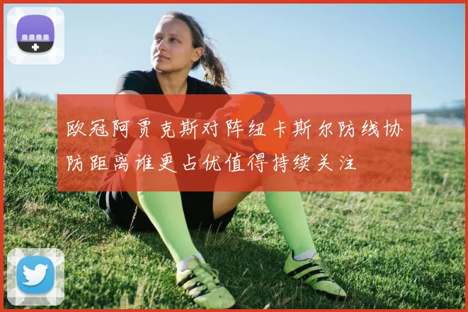 欧冠阿贾克斯对阵纽卡斯尔防线协防距离谁更占优值得持续关注