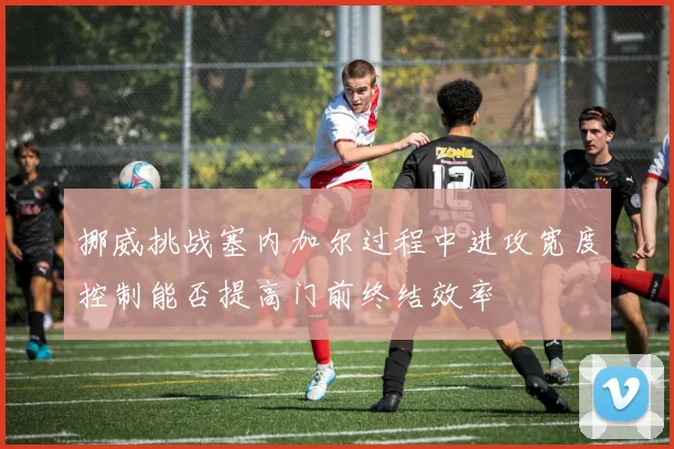 挪威挑战塞内加尔过程中进攻宽度控制能否提高门前终结效率