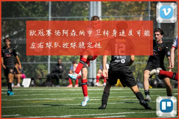 欧冠赛场阿森纳中卫转身速度可能左右球队控球稳定性