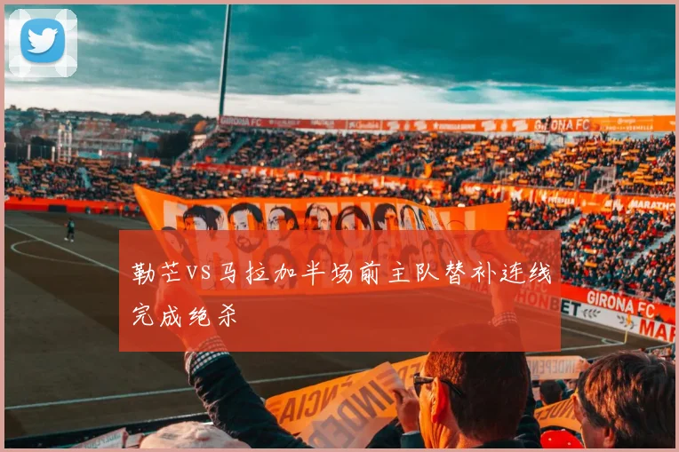勒芒vs马拉加半场前主队替补连线完成绝杀