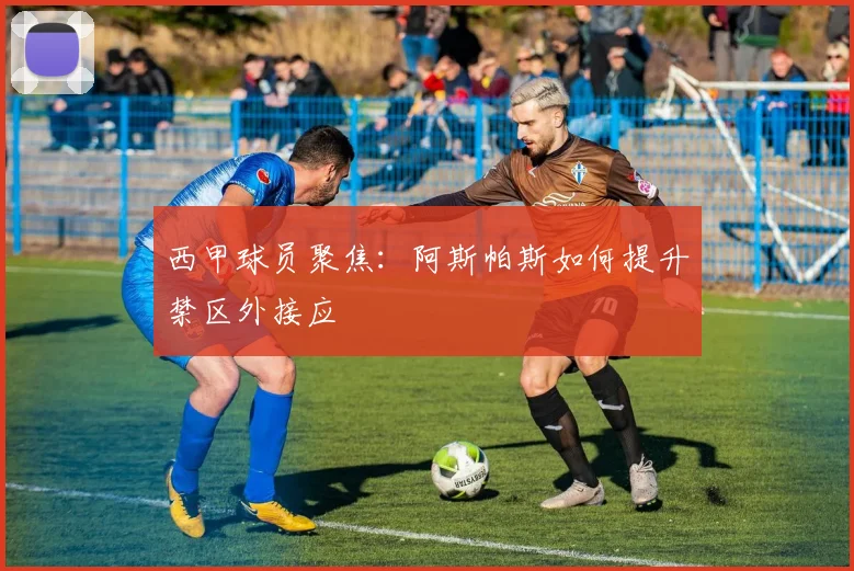 西甲球员聚焦：阿斯帕斯如何提升禁区外接应