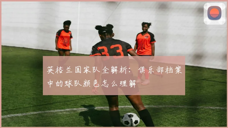 英格兰国家队全解析：俱乐部档案中的球队颜色怎么理解