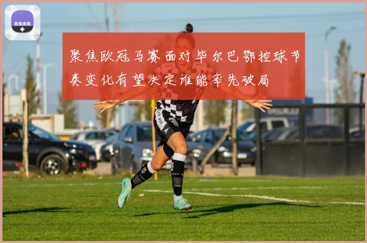 聚焦欧冠马赛面对毕尔巴鄂控球节奏变化有望决定谁能率先破局