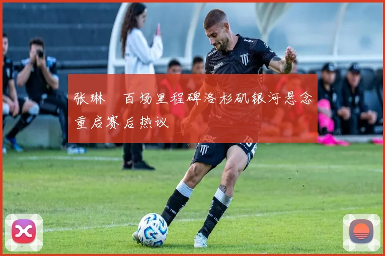 张琳芃百场里程碑洛杉矶银河悬念重启赛后热议