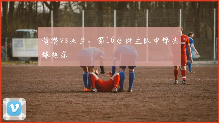 黄潜vs米兰，第16分钟主队中锋头球绝杀