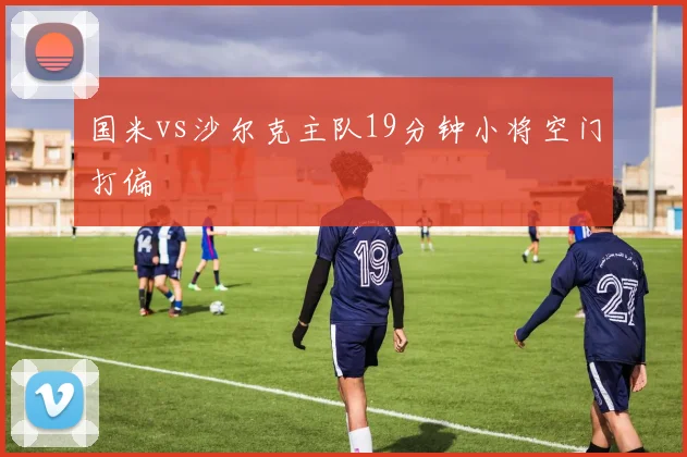 国米vs沙尔克主队19分钟小将空门打偏